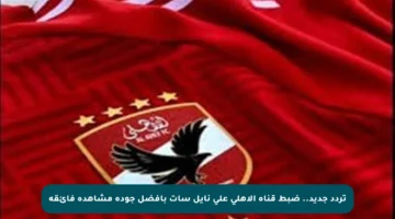 تردد جديد.. ضبط قناة الأهلي على نايل سات بأفضل جودة مشاهدة فائقة